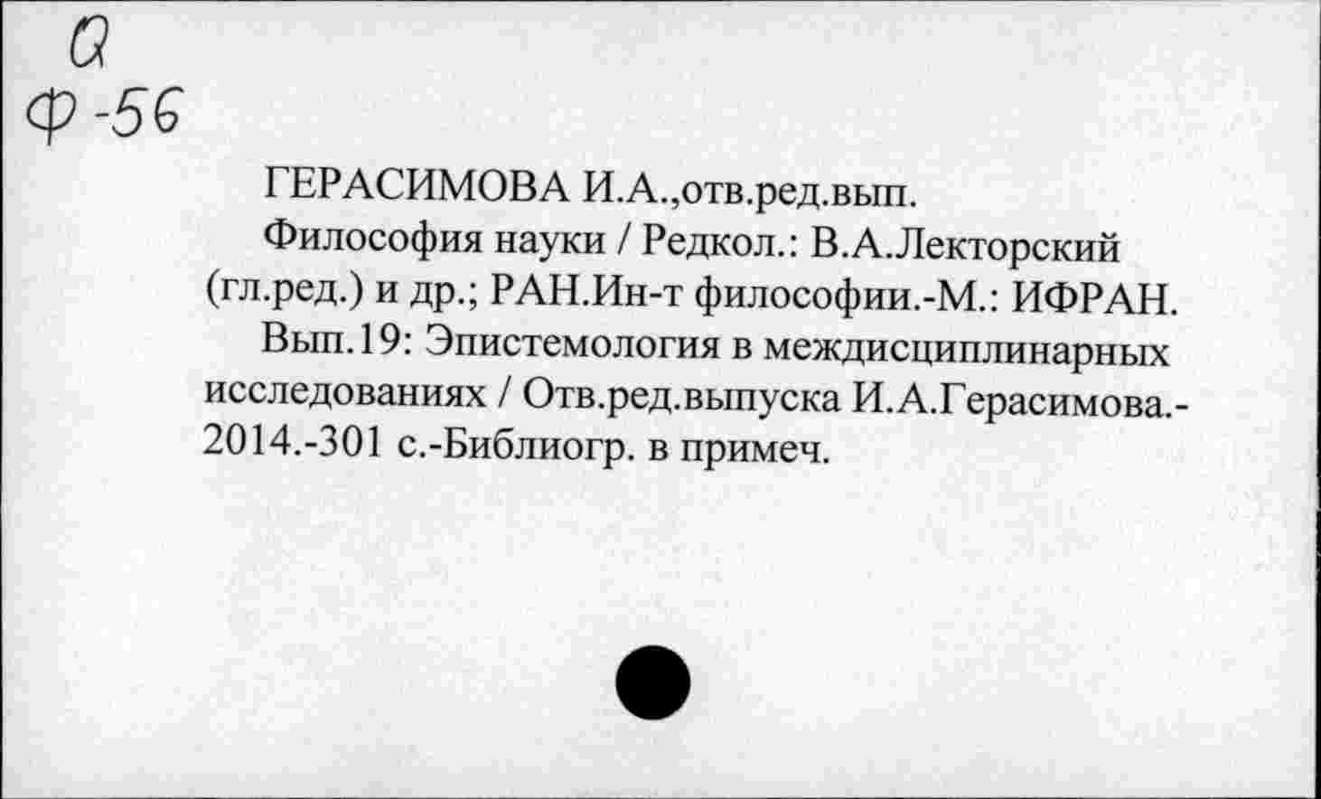 ﻿а ф-56
ГЕРАСИМОВА И.А.,отв.ред.вып.
Философия науки / Редкол.: В.А.Лекторский (гл.ред.) и др.; РАН.Ин-т философии.-М.: ИФРАН.
Вып.19: Эпистемология в междисциплинарных исследованиях / Отв.ред.выпуска И.А.Герасимова.-2014.-301 с.-Библиогр. в примеч.